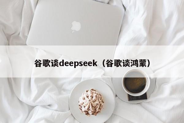 谷歌谈deepseek（谷歌谈鸿蒙）