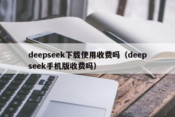 deepseek下载使用收费吗（deepseek手机版收费吗）