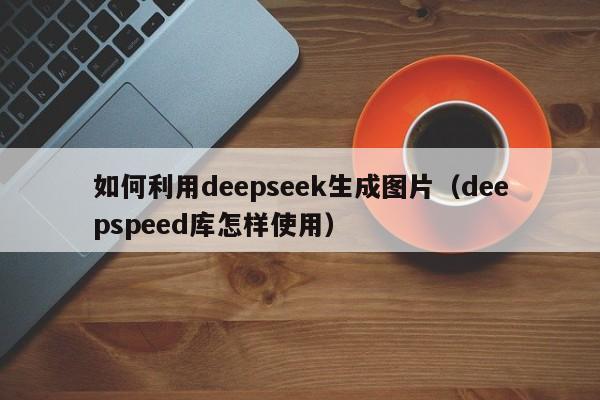如何利用deepseek生成图片（deepspeed库怎样使用）
