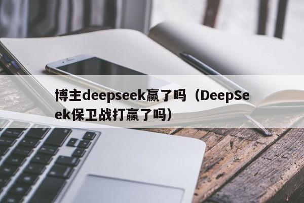 博主deepseek赢了吗（DeepSeek保卫战打赢了吗）
