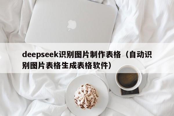 deepseek识别图片制作表格（自动识别图片表格生成表格软件）