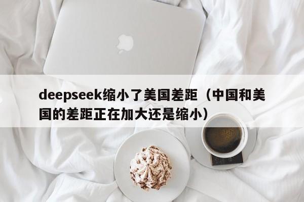 deepseek缩小了美国差距（中国和美国的差距正在加大还是缩小）