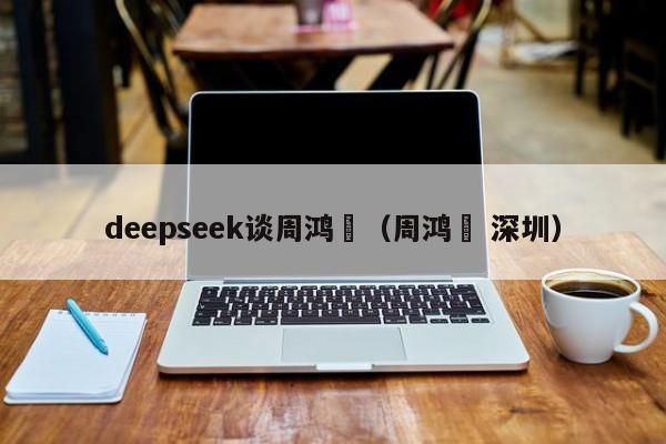 deepseek谈周鸿祎（周鸿祎 深圳）