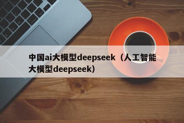 中国ai大模型deepseek（人工智能大模型deepseek）