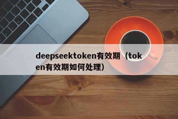 deepseektoken有效期（token有效期如何处理）
