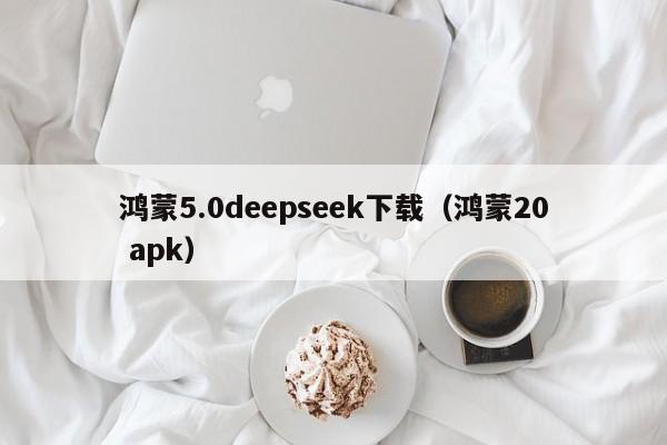 鸿蒙5.0deepseek下载（鸿蒙20 apk）