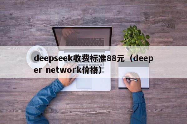 deepseek收费标准88元（deeper network价格）