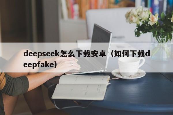 deepseek怎么下载安卓（如何下载deepfake）