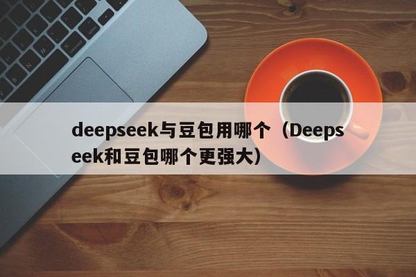 deepseek与豆包用哪个（Deepseek和豆包哪个更强大）