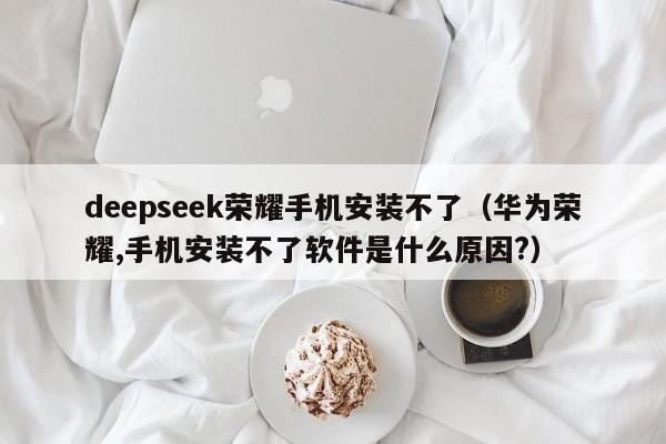 deepseek荣耀手机安装不了（华为荣耀,手机安装不了软件是什么原因?）