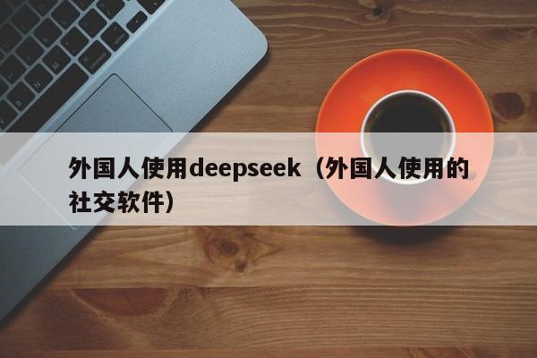 外国人使用deepseek（外国人使用的社交软件）