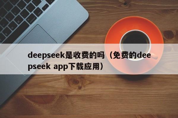 deepseek是收费的吗（免费的deepseek app下载应用）
