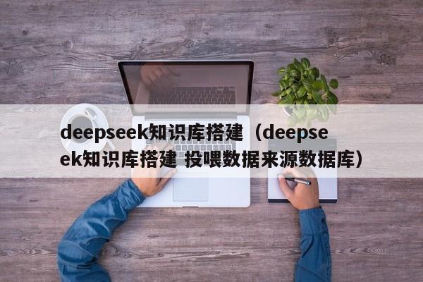 deepseek知识库搭建（deepseek知识库搭建 投喂数据来源数据库）