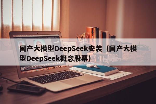 国产大模型DeepSeek安装（国产大模型DeepSeek概念股票）