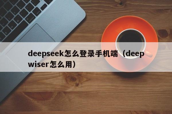 deepseek怎么登录手机端（deepwiser怎么用）