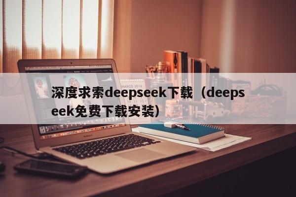 深度求索deepseek下载（deepseek免费下载安装）