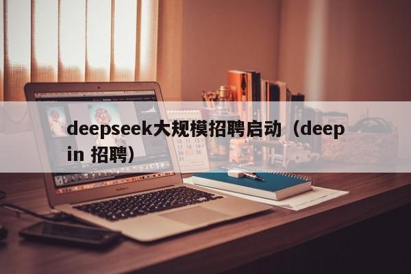 deepseek大规模招聘启动（deepin 招聘）