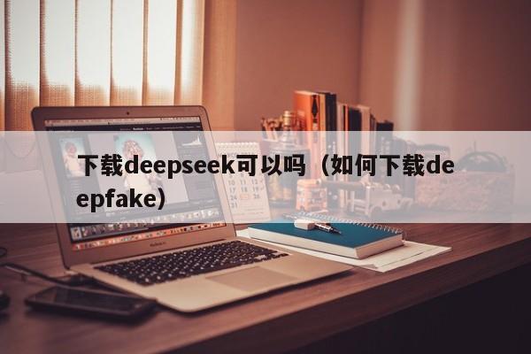 下载deepseek可以吗（如何下载deepfake）