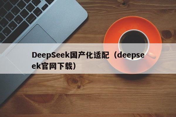 DeepSeek国产化适配（deepseek官网下载）