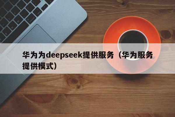 华为为deepseek提供服务（华为服务提供模式）