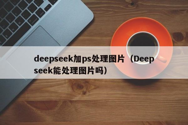deepseek加ps处理图片（Deepseek能处理图片吗）
