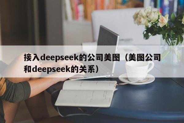 接入deepseek的公司美图（美图公司和deepseek的关系）