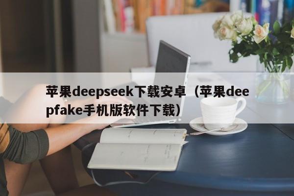 苹果deepseek下载安卓（苹果deepfake手机版软件下载）