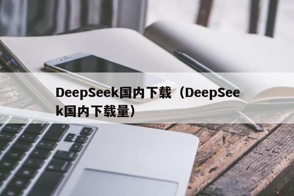 DeepSeek国内下载（DeepSeek国内下载量）