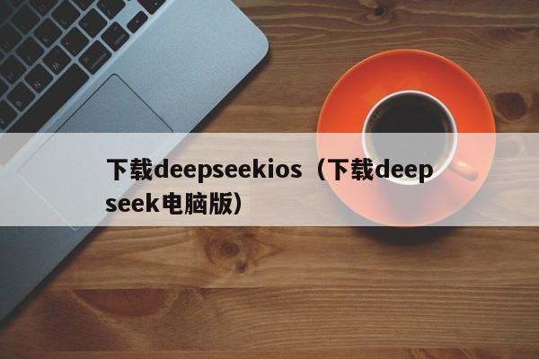 下载deepseekios（下载deepseek电脑版）