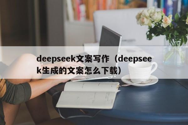 deepseek文案写作（deepseek生成的文案怎么下载）