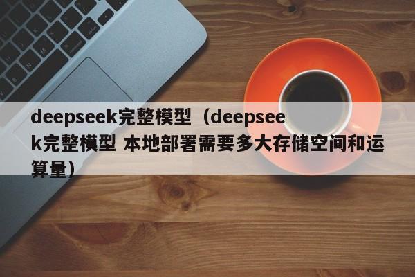 deepseek完整模型（deepseek完整模型 本地部署需要多大存储空间和运算量）