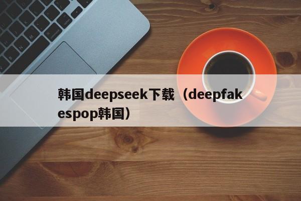 韩国deepseek下载（deepfakespop韩国）
