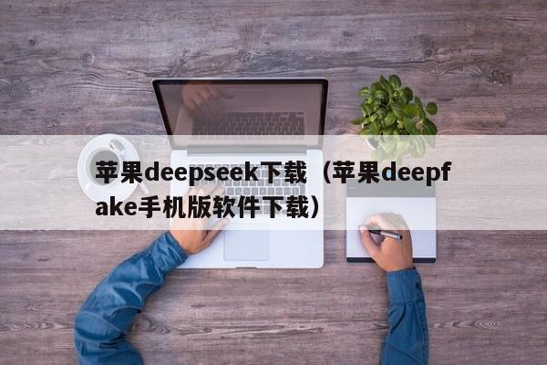 苹果deepseek下载（苹果deepfake手机版软件下载）
