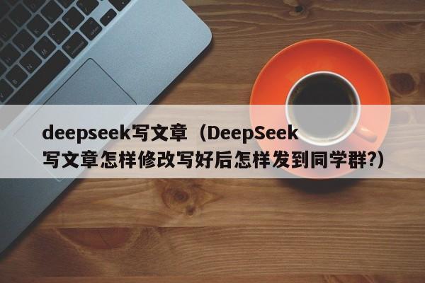 deepseek写文章（DeepSeek写文章怎样修改写好后怎样发到同学群?）
