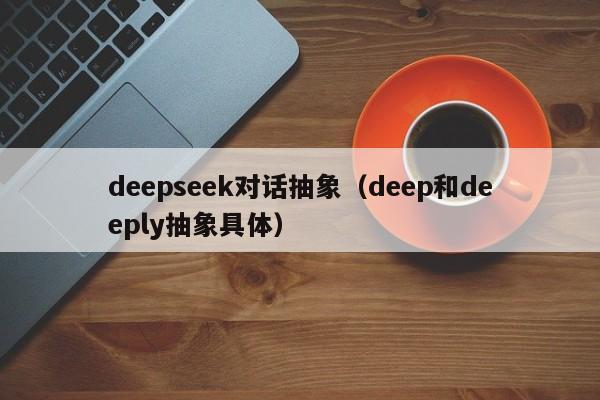deepseek对话抽象（deep和deeply抽象具体）